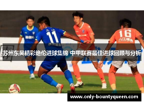 苏州东吴精彩绝伦进球集锦 中甲联赛最佳进球回顾与分析 苏州东吴精彩绝伦进球集锦 中甲联赛最佳进球回顾与分析