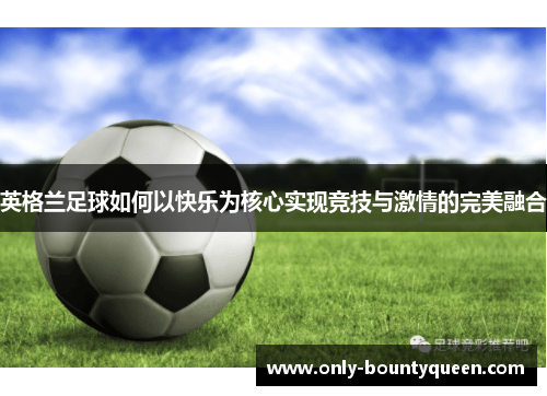 英格兰足球如何以快乐为核心实现竞技与激情的完美融合 英格兰足球如何以快乐为核心实现竞技与激情的完美融合