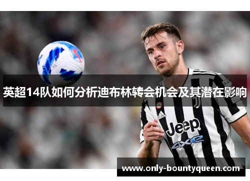 英超14队如何分析迪布林转会机会及其潜在影响 英超14队如何分析迪布林转会机会及其潜在影响