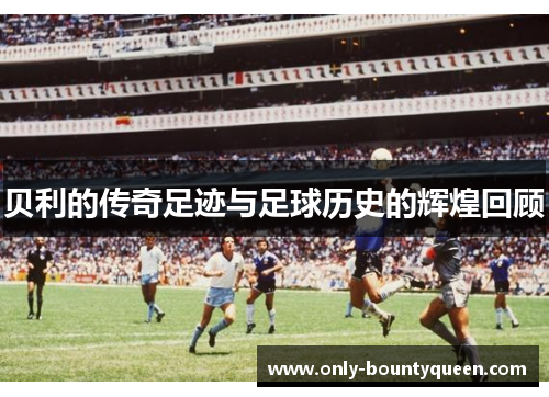 贝利的传奇足迹与足球历史的辉煌回顾
