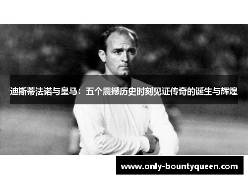 迪斯蒂法诺与皇马：五个震撼历史时刻见证传奇的诞生与辉煌