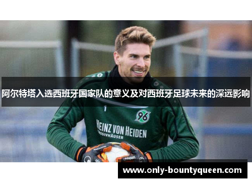 阿尔特塔入选西班牙国家队的意义及对西班牙足球未来的深远影响 阿尔特塔入选西班牙国家队的意义及对西班牙足球未来的深远影响