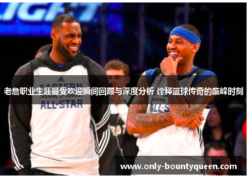 老詹职业生涯最受欢迎瞬间回顾与深度分析 诠释篮球传奇的巅峰时刻 老詹职业生涯最受欢迎瞬间回顾与深度分析 诠释篮球传奇的巅峰时刻