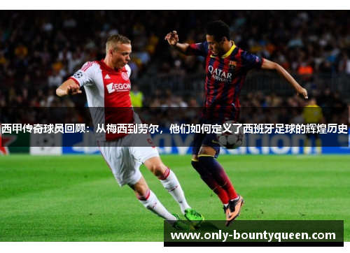 西甲传奇球员回顾：从梅西到劳尔，他们如何定义了西班牙足球的辉煌历史
