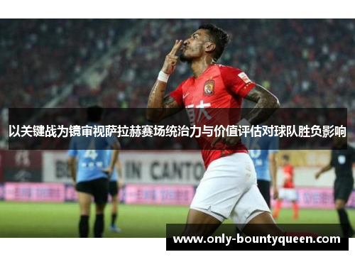 以关键战为镜审视萨拉赫赛场统治力与价值评估对球队胜负影响