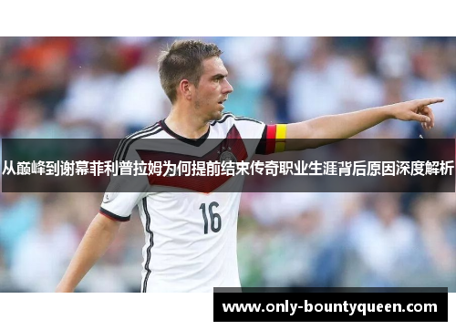 从巅峰到谢幕菲利普拉姆为何提前结束传奇职业生涯背后原因深度解析 从巅峰到谢幕菲利普拉姆为何提前结束传奇职业生涯背后原因深度解析