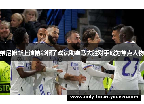 维尼修斯上演精彩帽子戏法助皇马大胜对手成为焦点人物 维尼修斯上演精彩帽子戏法助皇马大胜对手成为焦点人物