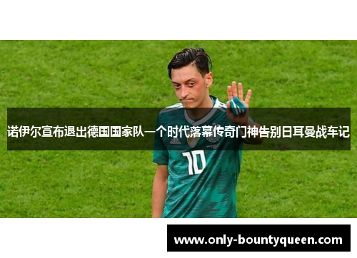 诺伊尔宣布退出德国国家队一个时代落幕传奇门神告别日耳曼战车记