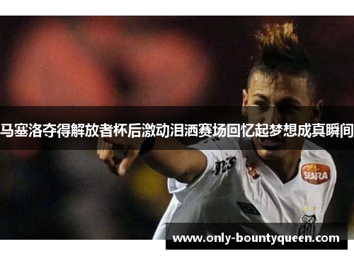 马塞洛夺得解放者杯后激动泪洒赛场回忆起梦想成真瞬间
