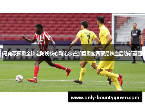 马竞豪掷重金锁定防线核心勒诺尔芒加盟重塑西蒙尼铁血后防新蓝图